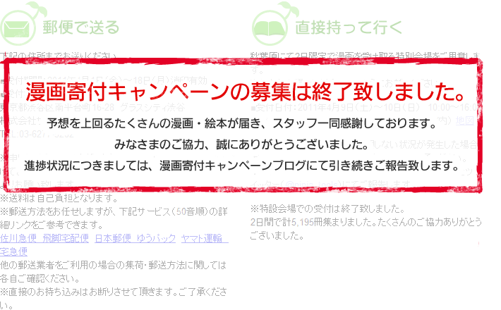 漫画寄付キャンペーンの募集は終了致しました。予想を上回るたくさんの漫画・絵本が届き、スタッフ一同感謝しております。みなさまのご協力、誠にありがとうございました。進捗状況につきましては、漫画寄付キャンペーンブログにて引き続きご報告致します。