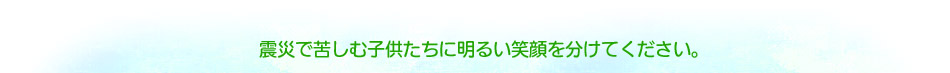 震災で苦しむ子供たちに明るい笑顔を分けてください。