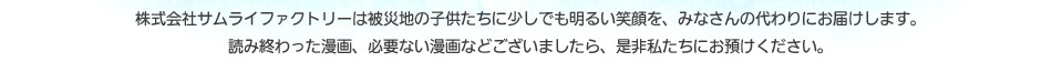 株式会社サムライファクトリーは被災地の子供たちに少しでも明るい笑顔を、みなさんの代わりにお届けします。読み終わった漫画、必要ない漫画などございましたら、是非私たちにお預けください。